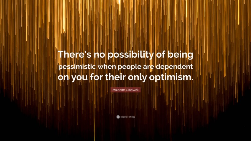 Malcolm Gladwell Quote: “There’s no possibility of being pessimistic when people are dependent on you for their only optimism.”
