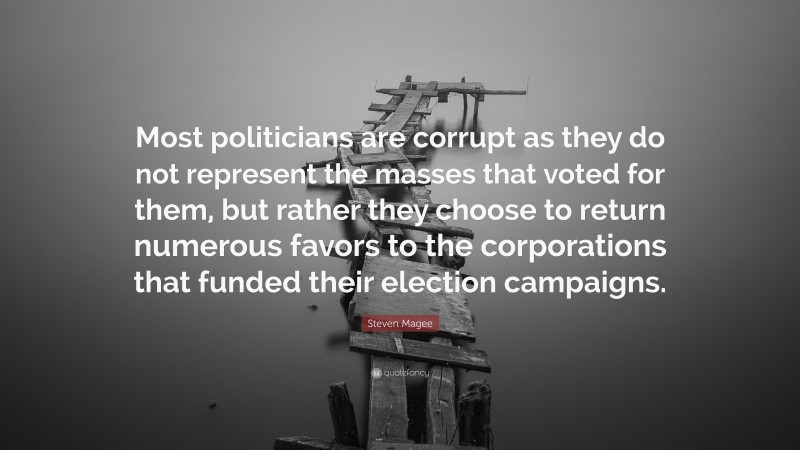 Steven Magee Quote: “Most politicians are corrupt as they do not represent the masses that voted for them, but rather they choose to return numerous favors to the corporations that funded their election campaigns.”