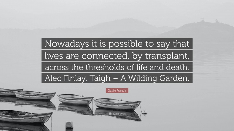 Gavin Francis Quote: “Nowadays it is possible to say that lives are connected, by transplant, across the thresholds of life and death. Alec Finlay, Taigh – A Wilding Garden.”