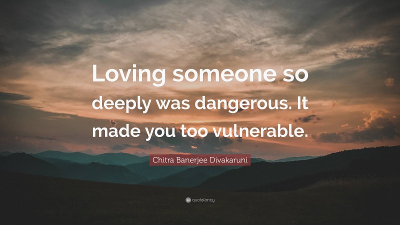 Chitra Banerjee Divakaruni Quote: “Loving someone so deeply was dangerous. It made you too vulnerable.”