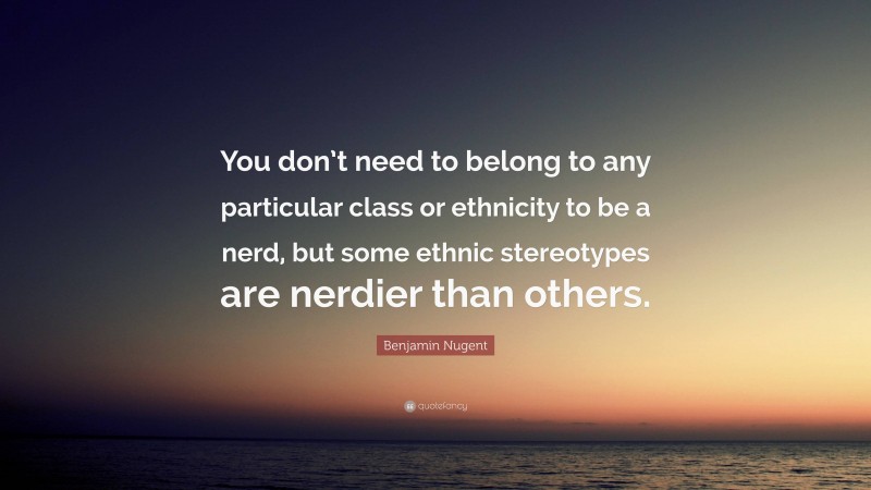 Benjamin Nugent Quote: “You don’t need to belong to any particular class or ethnicity to be a nerd, but some ethnic stereotypes are nerdier than others.”