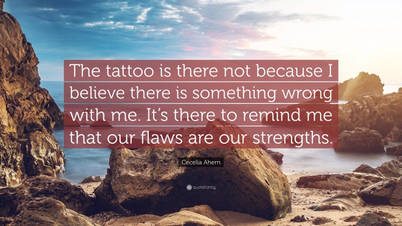 Cecelia Ahern Quote: “The tattoo is there not because I believe there is something wrong with me. It’s there to remind me that our flaws are our strengths.”