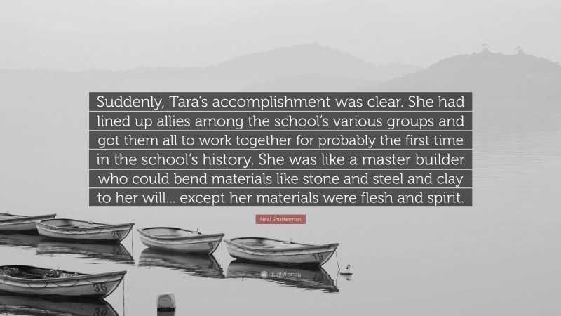Neal Shusterman Quote: “Suddenly, Tara’s accomplishment was clear. She had lined up allies among the school’s various groups and got them all to work together for probably the first time in the school’s history. She was like a master builder who could bend materials like stone and steel and clay to her will... except her materials were flesh and spirit.”