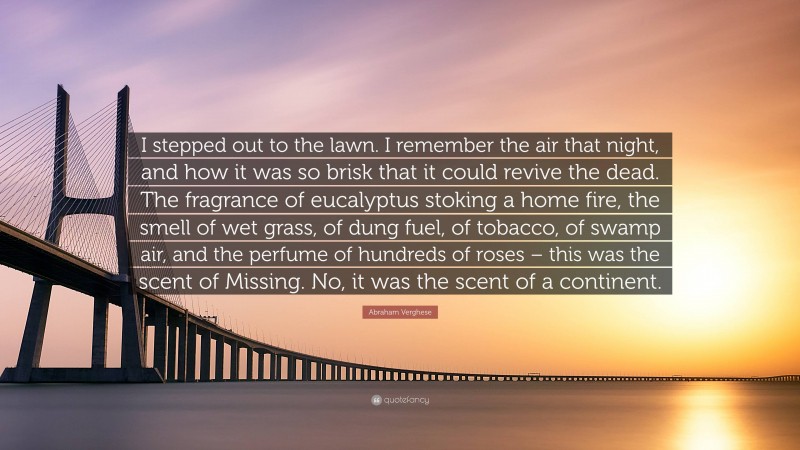 Abraham Verghese Quote: “I stepped out to the lawn. I remember the air that night, and how it was so brisk that it could revive the dead. The fragrance of eucalyptus stoking a home fire, the smell of wet grass, of dung fuel, of tobacco, of swamp air, and the perfume of hundreds of roses – this was the scent of Missing. No, it was the scent of a continent.”