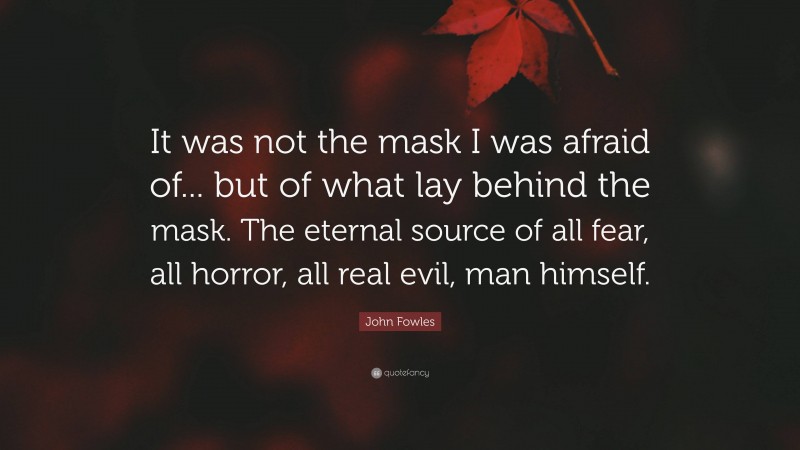 John Fowles Quote: “It was not the mask I was afraid of... but of what lay behind the mask. The eternal source of all fear, all horror, all real evil, man himself.”