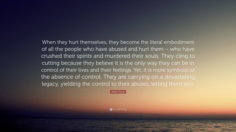 Marilee Strong Quote: “When they hurt themselves, they become the literal embodiment of all the people who have abused and hurt them – who have crushed their spirits and murdered their souls. They cling to cutting because they believe it is the only way they can be in control of their lives and their feelings. Yet, it is more symbolic of the absence of control. They are carrying on a devastating legacy, yielding the control to their abuses, letting them win.”