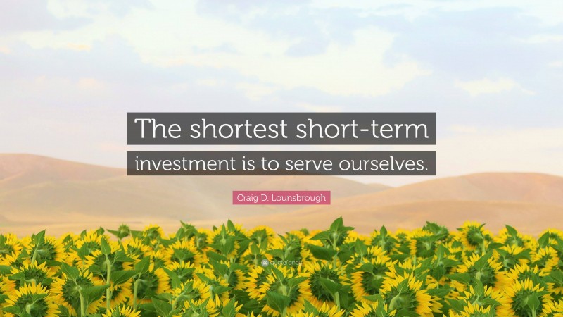 Craig D. Lounsbrough Quote: “The shortest short-term investment is to serve ourselves.”