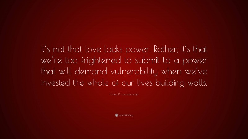 Craig D. Lounsbrough Quote: “It’s not that love lacks power. Rather, it’s that we’re too frightened to submit to a power that will demand vulnerability when we’ve invested the whole of our lives building walls.”