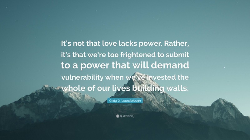 Craig D. Lounsbrough Quote: “It’s not that love lacks power. Rather, it’s that we’re too frightened to submit to a power that will demand vulnerability when we’ve invested the whole of our lives building walls.”