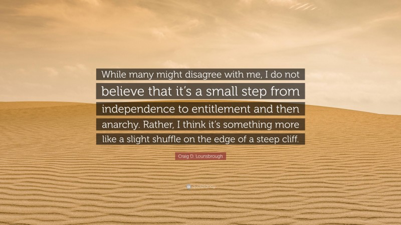 Craig D. Lounsbrough Quote: “While many might disagree with me, I do not believe that it’s a small step from independence to entitlement and then anarchy. Rather, I think it’s something more like a slight shuffle on the edge of a steep cliff.”