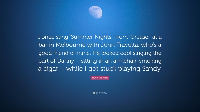 Hugh Jackman Quote: “I once sang ‘Summer Nights,’ from ‘Grease,’ at a bar in Melbourne with John Travolta, who’s a good friend of mine. He looked cool singing the part of Danny – sitting in an armchair, smoking a cigar – while I got stuck playing Sandy.”