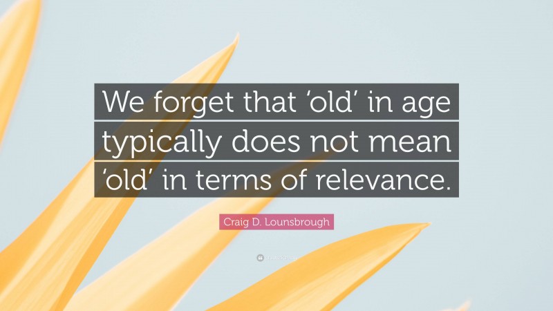 Craig D. Lounsbrough Quote: “We forget that ‘old’ in age typically does not mean ‘old’ in terms of relevance.”
