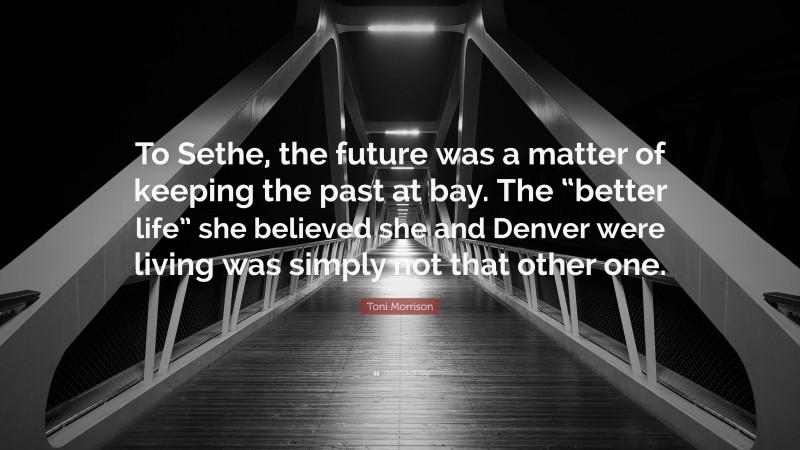 Toni Morrison Quote: “To Sethe, the future was a matter of keeping the past at bay. The “better life” she believed she and Denver were living was simply not that other one.”