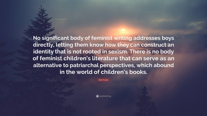 Bell Hooks Quote: “No significant body of feminist writing addresses boys directly, letting them know how they can construct an identity that is not rooted in sexism. There is no body of feminist children’s literature that can serve as an alternative to patriarchal perspectives, which abound in the world of children’s books.”