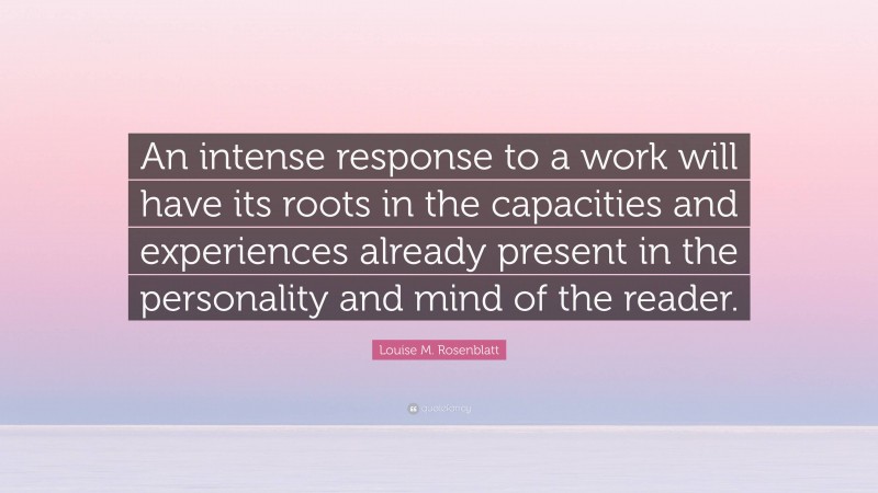 Louise M. Rosenblatt Quote: “An intense response to a work will have its roots in the capacities and experiences already present in the personality and mind of the reader.”
