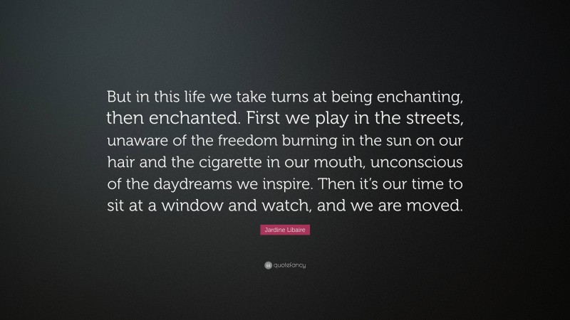 Jardine Libaire Quote: “But in this life we take turns at being enchanting, then enchanted. First we play in the streets, unaware of the freedom burning in the sun on our hair and the cigarette in our mouth, unconscious of the daydreams we inspire. Then it’s our time to sit at a window and watch, and we are moved.”