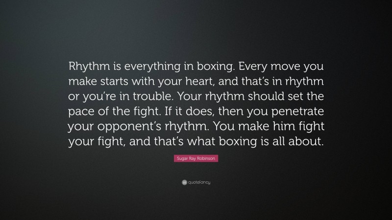 Sugar Ray Robinson Quote: “Rhythm is everything in boxing. Every move you make starts with your heart, and that’s in rhythm or you’re in trouble. Your rhythm should set the pace of the fight. If it does, then you penetrate your opponent’s rhythm. You make him fight your fight, and that’s what boxing is all about.”