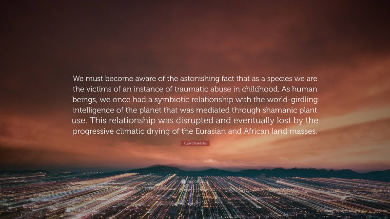 Rupert Sheldrake Quote: “We must become aware of the astonishing fact that as a species we are the victims of an instance of traumatic abuse in childhood. As human beings, we once had a symbiotic relationship with the world-girdling intelligence of the planet that was mediated through shamanic plant use. This relationship was disrupted and eventually lost by the progressive climatic drying of the Eurasian and African land masses.”