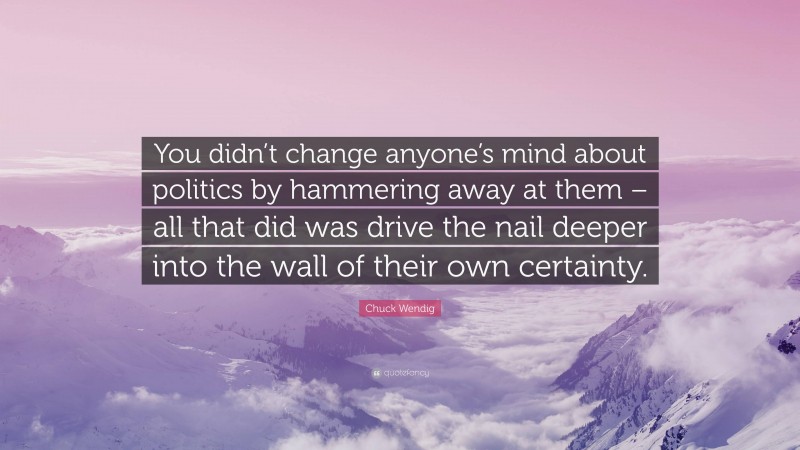 Chuck Wendig Quote: “You didn’t change anyone’s mind about politics by hammering away at them – all that did was drive the nail deeper into the wall of their own certainty.”