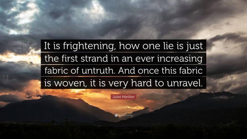 Juliet Marillier Quote: “It is frightening, how one lie is just the first strand in an ever increasing fabric of untruth. And once this fabric is woven, it is very hard to unravel.”