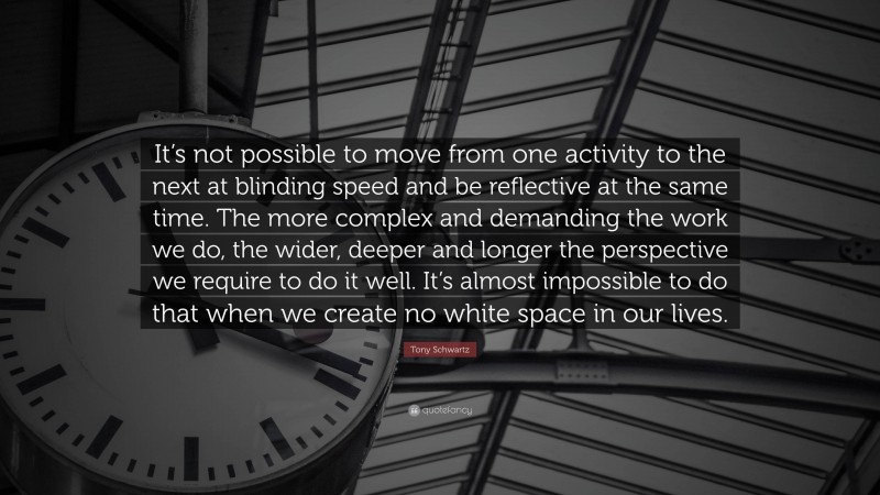Tony Schwartz Quote: “It’s not possible to move from one activity to the next at blinding speed and be reflective at the same time. The more complex and demanding the work we do, the wider, deeper and longer the perspective we require to do it well. It’s almost impossible to do that when we create no white space in our lives.”