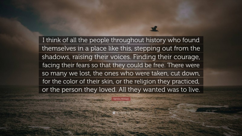 Samira Ahmed Quote: “I think of all the people throughout history who found themselves in a place like this, stepping out from the shadows, raising their voices. Finding their courage, facing their fears so that they could be free. There were so many we lost, the ones who were taken, cut down, for the color of their skin, or the religion they practiced, or the person they loved. All they wanted was to live.”