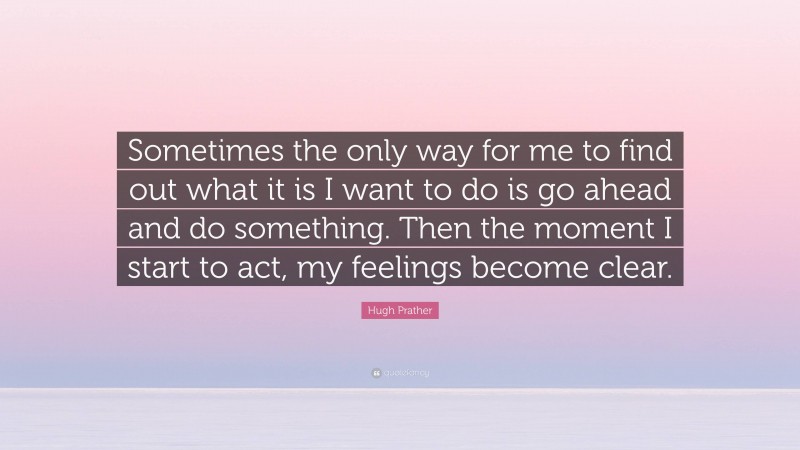 Hugh Prather Quote: “Sometimes the only way for me to find out what it is I want to do is go ahead and do something. Then the moment I start to act, my feelings become clear.”