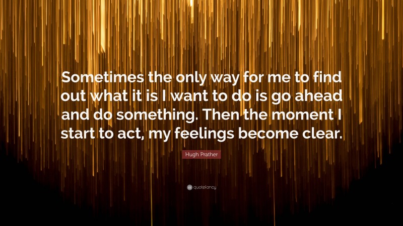 Hugh Prather Quote: “Sometimes the only way for me to find out what it is I want to do is go ahead and do something. Then the moment I start to act, my feelings become clear.”