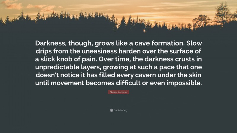 Maggie Stiefvater Quote: “Darkness, though, grows like a cave formation. Slow drips from the uneasiness harden over the surface of a slick knob of pain. Over time, the darkness crusts in unpredictable layers, growing at such a pace that one doesn’t notice it has filled every cavern under the skin until movement becomes difficult or even impossible.”