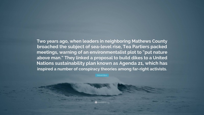 Deborah Blum Quote: “Two years ago, when leaders in neighboring Mathews County broached the subject of sea-level rise, Tea Partiers packed meetings, warning of an environmentalist plot to “put nature above man.” They linked a proposal to build dikes to a United Nations sustainability plan known as Agenda 21, which has inspired a number of conspiracy theories among far-right activists.”