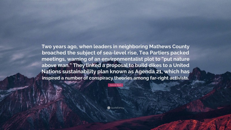 Deborah Blum Quote: “Two years ago, when leaders in neighboring Mathews County broached the subject of sea-level rise, Tea Partiers packed meetings, warning of an environmentalist plot to “put nature above man.” They linked a proposal to build dikes to a United Nations sustainability plan known as Agenda 21, which has inspired a number of conspiracy theories among far-right activists.”