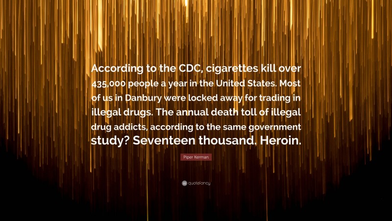 Piper Kerman Quote: “According to the CDC, cigarettes kill over 435,000 people a year in the United States. Most of us in Danbury were locked away for trading in illegal drugs. The annual death toll of illegal drug addicts, according to the same government study? Seventeen thousand. Heroin.”