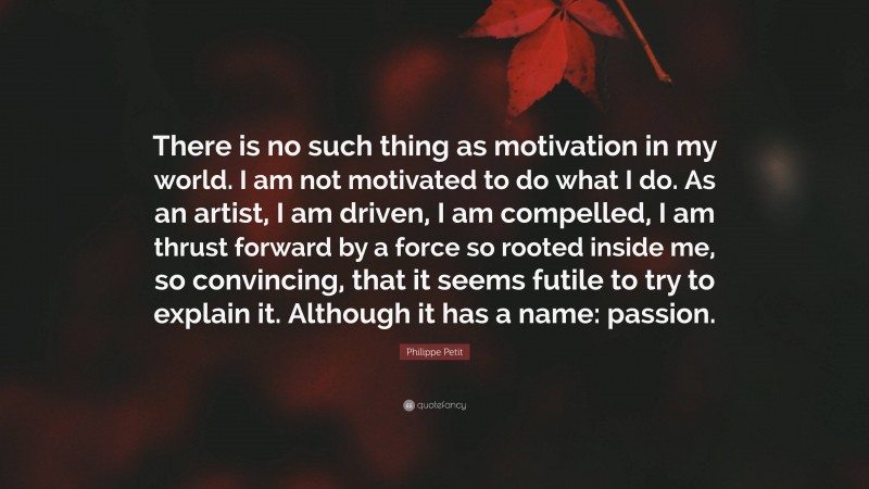 Philippe Petit Quote: “There is no such thing as motivation in my world. I am not motivated to do what I do. As an artist, I am driven, I am compelled, I am thrust forward by a force so rooted inside me, so convincing, that it seems futile to try to explain it. Although it has a name: passion.”