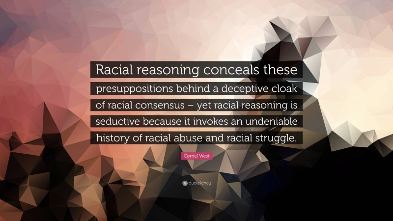 Cornel West Quote: “Racial reasoning conceals these presuppositions behind a deceptive cloak of racial consensus – yet racial reasoning is seductive because it invokes an undeniable history of racial abuse and racial struggle.”