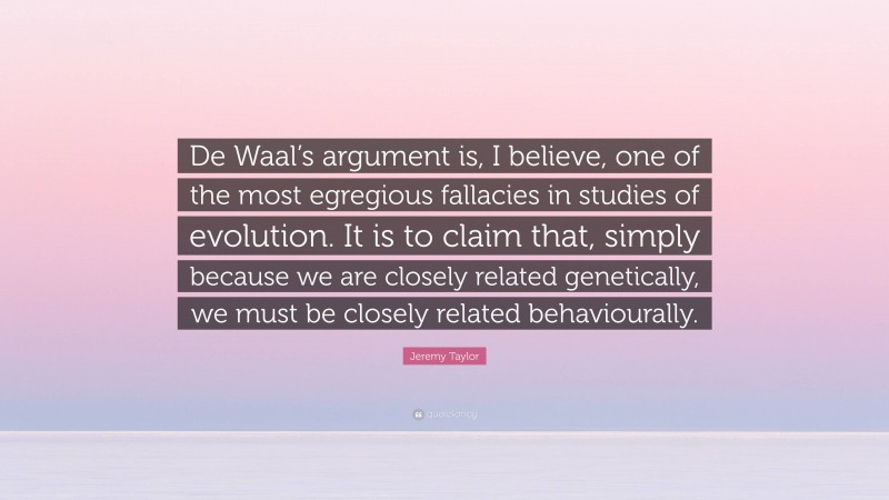 Jeremy Taylor Quote: “De Waal’s argument is, I believe, one of the most egregious fallacies in studies of evolution. It is to claim that, simply because we are closely related genetically, we must be closely related behaviourally.”