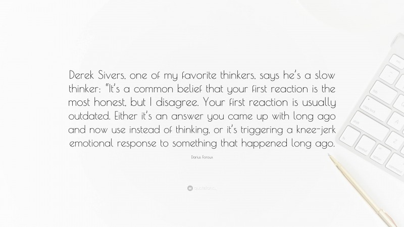 Darius Foroux Quote: “Derek Sivers, one of my favorite thinkers, says he’s a slow thinker: “It’s a common belief that your first reaction is the most honest, but I disagree. Your first reaction is usually outdated. Either it’s an answer you came up with long ago and now use instead of thinking, or it’s triggering a knee-jerk emotional response to something that happened long ago.”