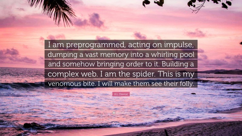 A.L. Davroe Quote: “I am preprogrammed, acting on impulse, dumping a vast memory into a whirling pool and somehow bringing order to it. Building a complex web. I am the spider. This is my venomous bite. I will make them see their folly.”