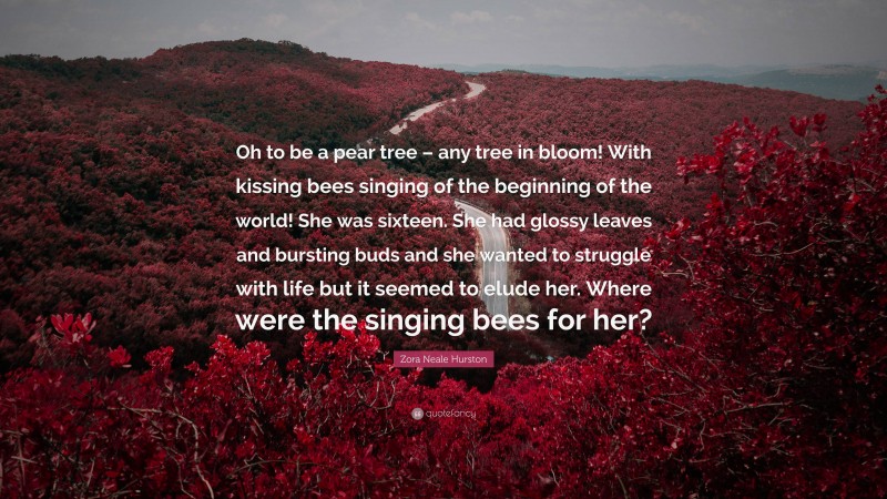 Zora Neale Hurston Quote: “Oh to be a pear tree – any tree in bloom! With kissing bees singing of the beginning of the world! She was sixteen. She had glossy leaves and bursting buds and she wanted to struggle with life but it seemed to elude her. Where were the singing bees for her?”