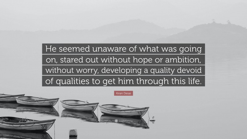 Kiran Desai Quote: “He seemed unaware of what was going on, stared out without hope or ambition, without worry, developing a quality devoid of qualities to get him through this life.”