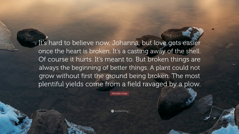 Michelle Griep Quote: “It’s hard to believe now, Johanna, but love gets easier once the heart is broken. It’s a casting away of the shell. Of course it hurts. It’s meant to. But broken things are always the beginning of better things. A plant could not grow without first the ground being broken. The most plentiful yields come from a field ravaged by a plow.”