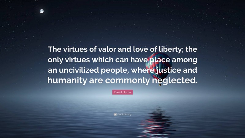 David Hume Quote: “The virtues of valor and love of liberty; the only virtues which can have place among an uncivilized people, where justice and humanity are commonly neglected.”