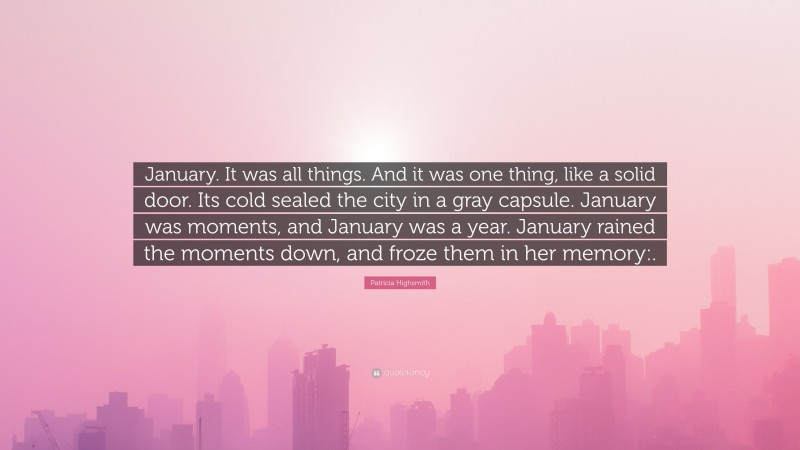 Patricia Highsmith Quote: “January. It was all things. And it was one thing, like a solid door. Its cold sealed the city in a gray capsule. January was moments, and January was a year. January rained the moments down, and froze them in her memory:.”