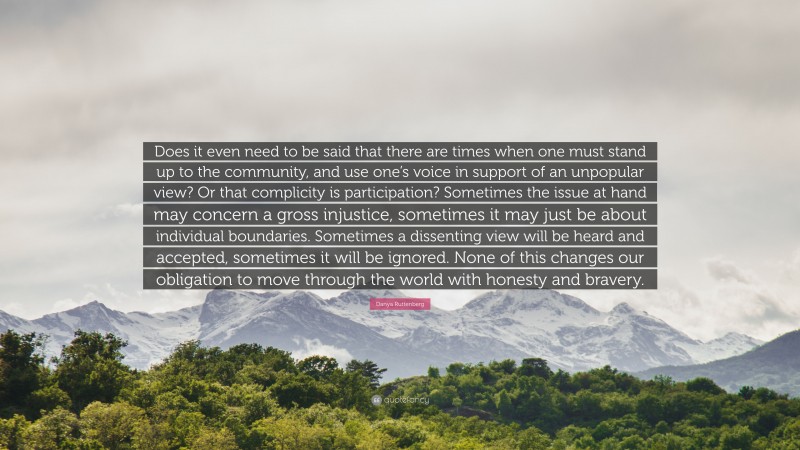 Danya Ruttenberg Quote: “Does it even need to be said that there are times when one must stand up to the community, and use one’s voice in support of an unpopular view? Or that complicity is participation? Sometimes the issue at hand may concern a gross injustice, sometimes it may just be about individual boundaries. Sometimes a dissenting view will be heard and accepted, sometimes it will be ignored. None of this changes our obligation to move through the world with honesty and bravery.”