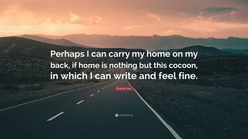 Sheila Heti Quote: “Perhaps I can carry my home on my back, if home is nothing but this cocoon, in which I can write and feel fine.”