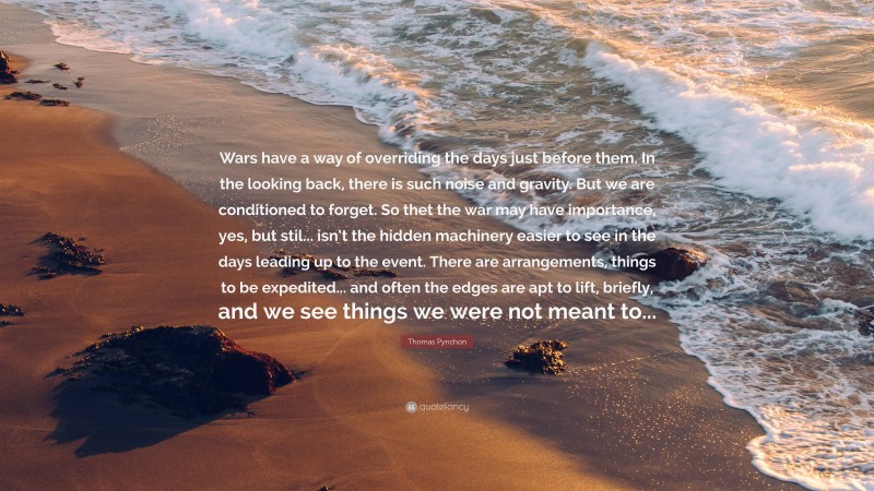 Thomas Pynchon Quote: “Wars have a way of overriding the days just before them. In the looking back, there is such noise and gravity. But we are conditioned to forget. So thet the war may have importance, yes, but stil... isn’t the hidden machinery easier to see in the days leading up to the event. There are arrangements, things to be expedited... and often the edges are apt to lift, briefly, and we see things we were not meant to...”