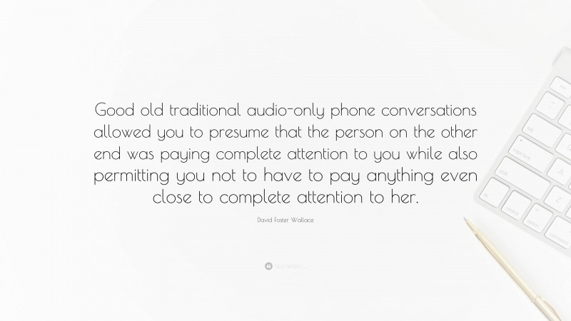 David Foster Wallace Quote: “Good old traditional audio-only phone conversations allowed you to presume that the person on the other end was paying complete attention to you while also permitting you not to have to pay anything even close to complete attention to her.”