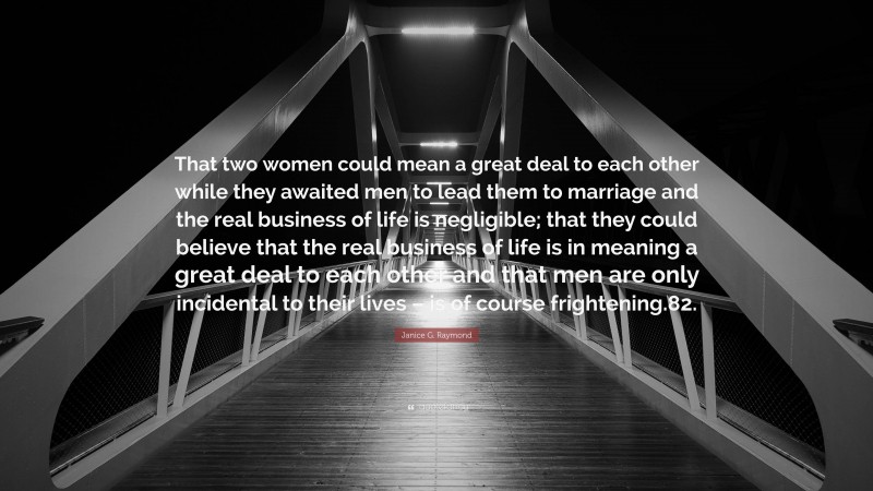 Janice G. Raymond Quote: “That two women could mean a great deal to each other while they awaited men to lead them to marriage and the real business of life is negligible; that they could believe that the real business of life is in meaning a great deal to each other and that men are only incidental to their lives – is of course frightening.82.”