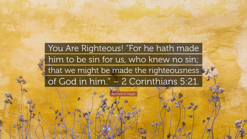 Kenneth E. Hagin Quote: “You Are Righteous! “For he hath made him to be sin for us, who knew no sin; that we might be made the righteousness of God in him.” – 2 Corinthians 5:21.”