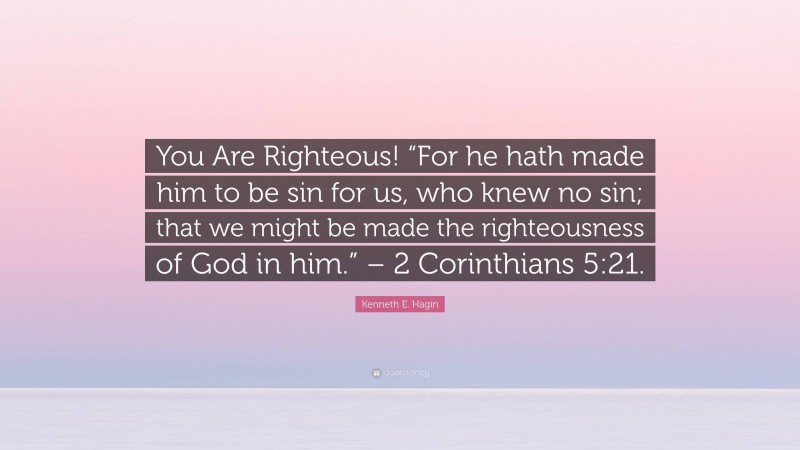 Kenneth E. Hagin Quote: “You Are Righteous! “For he hath made him to be sin for us, who knew no sin; that we might be made the righteousness of God in him.” – 2 Corinthians 5:21.”