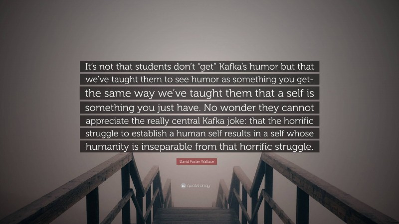 David Foster Wallace Quote: “It’s not that students don’t “get” Kafka’s humor but that we’ve taught them to see humor as something you get-the same way we’ve taught them that a self is something you just have. No wonder they cannot appreciate the really central Kafka joke: that the horrific struggle to establish a human self results in a self whose humanity is inseparable from that horrific struggle.”